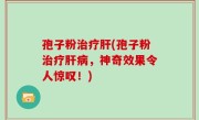 孢子粉治疗肝(孢子粉治疗肝病，神奇效果令人惊叹！)