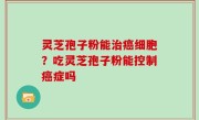 灵芝孢子粉能治癌细胞？吃灵芝孢子粉能控制癌症吗