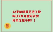 12岁能喝灵芝孢子粉吗(12岁儿童可否食用灵芝孢子粉？)