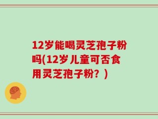12岁能喝灵芝孢子粉吗(12岁儿童可否食用灵芝孢子粉？)