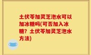 土伏苓加灵芝泡水可以加冰糖吗(可否加入冰糖？土伏苓加灵芝泡水方法)