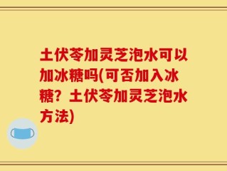 土伏苓加灵芝泡水可以加冰糖吗(可否加入冰糖？土伏苓加灵芝泡水方法)