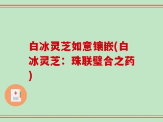 白冰灵芝如意镶嵌(白冰灵芝：珠联璧合之药)