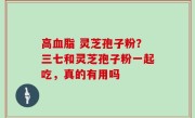 高血脂 灵芝孢子粉？三七和灵芝孢子粉一起吃，真的有用吗