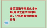 赤灵芝孢子粉怎么冲水喝(赤灵芝孢子粉的喝法，让您更有效地吸收养分！
