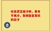 吃完灵芝孢子粉，寒冬不再冷，告别瑟瑟发抖的日子