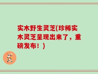 实木野生灵芝(珍稀实木灵芝呈现出来了，重磅发布！)