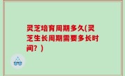 灵芝培育周期多久(灵芝生长周期需要多长时间？)