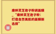 康婷灵芝孢子粉调面膜_“康婷灵芝孢子粉：打造自然美肌的面膜新选择”