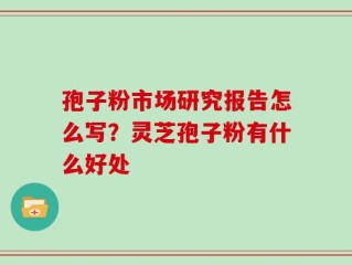 孢子粉市场研究报告怎么写？灵芝孢子粉有什么好处