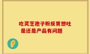 吃灵芝孢子粉反胃想吐 是还是产品有问题