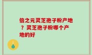 倍之元灵芝孢子粉产地 ？灵芝孢子粉哪个产地的好