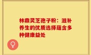 林鼎灵芝孢子粉：滋补养生的优质选择蕴含多种健康益处