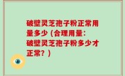 破壁灵芝孢子粉正常用量多少 (合理用量：破壁灵芝孢子粉多少才正常？)