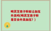 喝灵芝孢子粉能让血压升高吗(喝灵芝孢子粉是否会升高血压？)