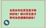 女性长年吃灵芝孢子粉的好处？探讨灵芝孢子粉对女性健康的益处？