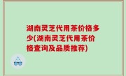 湖南灵芝代用茶价格多少(湖南灵芝代用茶价格查询及品质推荐)
