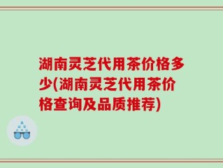 湖南灵芝代用茶价格多少(湖南灵芝代用茶价格查询及品质推荐)