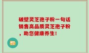 破壁灵芝孢子粉一句话销售高品质灵芝孢子粉，助您健康养生！