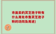 市面卖的灵芝孢子粉有什么用处市售灵芝孢子粉的功效及用途)