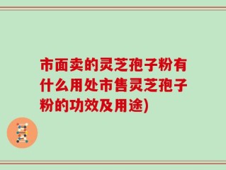 市面卖的灵芝孢子粉有什么用处市售灵芝孢子粉的功效及用途)