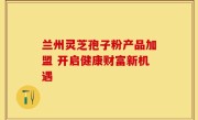 兰州灵芝孢子粉产品加盟 开启健康财富新机遇