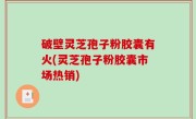 破壁灵芝孢子粉胶囊有火(灵芝孢子粉胶囊市场热销)
