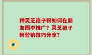 种灵芝孢子粉如何在朋友圈中推广？灵芝孢子粉营销技巧分享？
