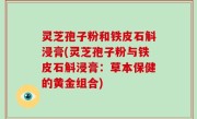 灵芝孢子粉和铁皮石斛浸膏(灵芝孢子粉与铁皮石斛浸膏：草本保健的黄金组合)