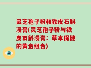 灵芝孢子粉和铁皮石斛浸膏(灵芝孢子粉与铁皮石斛浸膏：草本保健的黄金组合)