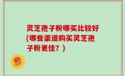 灵芝孢子粉哪买比较好(哪些渠道购买灵芝孢子粉更佳？)