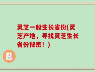 灵芝一般生长省份(灵芝产地，寻找灵芝生长省份秘密！)