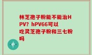 林芝孢子粉能不能治HPV？hPV66可以吃灵芝孢子粉和三七粉吗