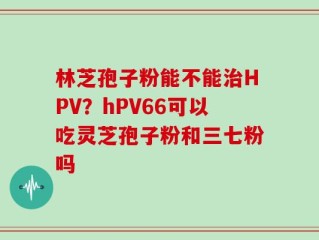 林芝孢子粉能不能治HPV？hPV66可以吃灵芝孢子粉和三七粉吗
