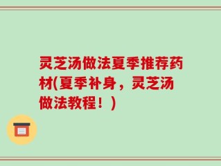 灵芝汤做法夏季推荐药材(夏季补身，灵芝汤做法教程！)