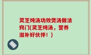 灵芝炖汤功效煲汤做法窍门(灵芝炖汤，营养滋补好伙伴！)