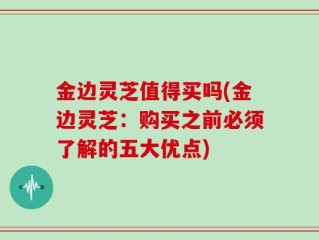 金边灵芝值得买吗(金边灵芝：购买之前必须了解的五大优点)