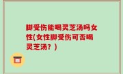 脚受伤能喝灵芝汤吗女性(女性脚受伤可否喝灵芝汤？)