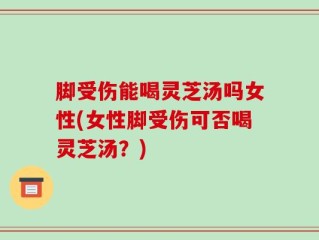 脚受伤能喝灵芝汤吗女性(女性脚受伤可否喝灵芝汤？)