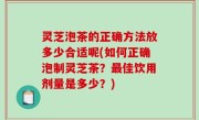 灵芝泡茶的正确方法放多少合适呢(如何正确泡制灵芝茶？最佳饮用剂量是多少？)