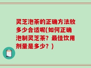 灵芝泡茶的正确方法放多少合适呢(如何正确泡制灵芝茶？最佳饮用剂量是多少？)