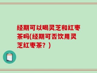 经期可以喝灵芝和红枣茶吗(经期可否饮用灵芝红枣茶？)