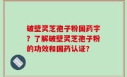 破壁灵芝孢子粉国药字？了解破壁灵芝孢子粉的功效和国药认证？