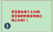 灵芝茶水渴了上火吗(灵芝茶的饮用会导致口渴上火吗？)