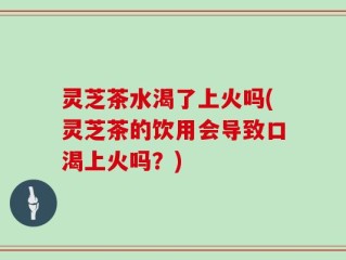 灵芝茶水渴了上火吗(灵芝茶的饮用会导致口渴上火吗？)