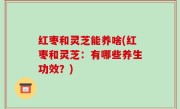 红枣和灵芝能养啥(红枣和灵芝：有哪些养生功效？)