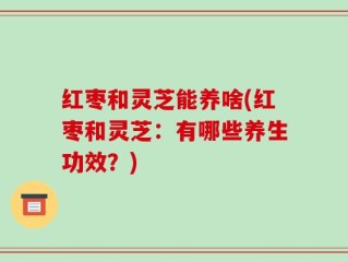 红枣和灵芝能养啥(红枣和灵芝：有哪些养生功效？)