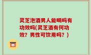 灵芝泡酒男人能喝吗有功效吗(灵芝酒有何功效？男性可饮用吗？)