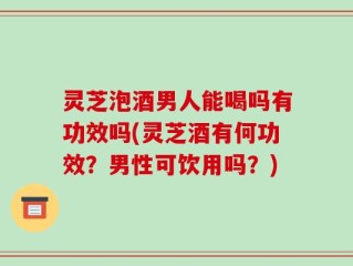 灵芝泡酒男人能喝吗有功效吗(灵芝酒有何功效？男性可饮用吗？)