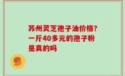 苏州灵芝孢子油价格？一斤40多元的孢子粉是真的吗